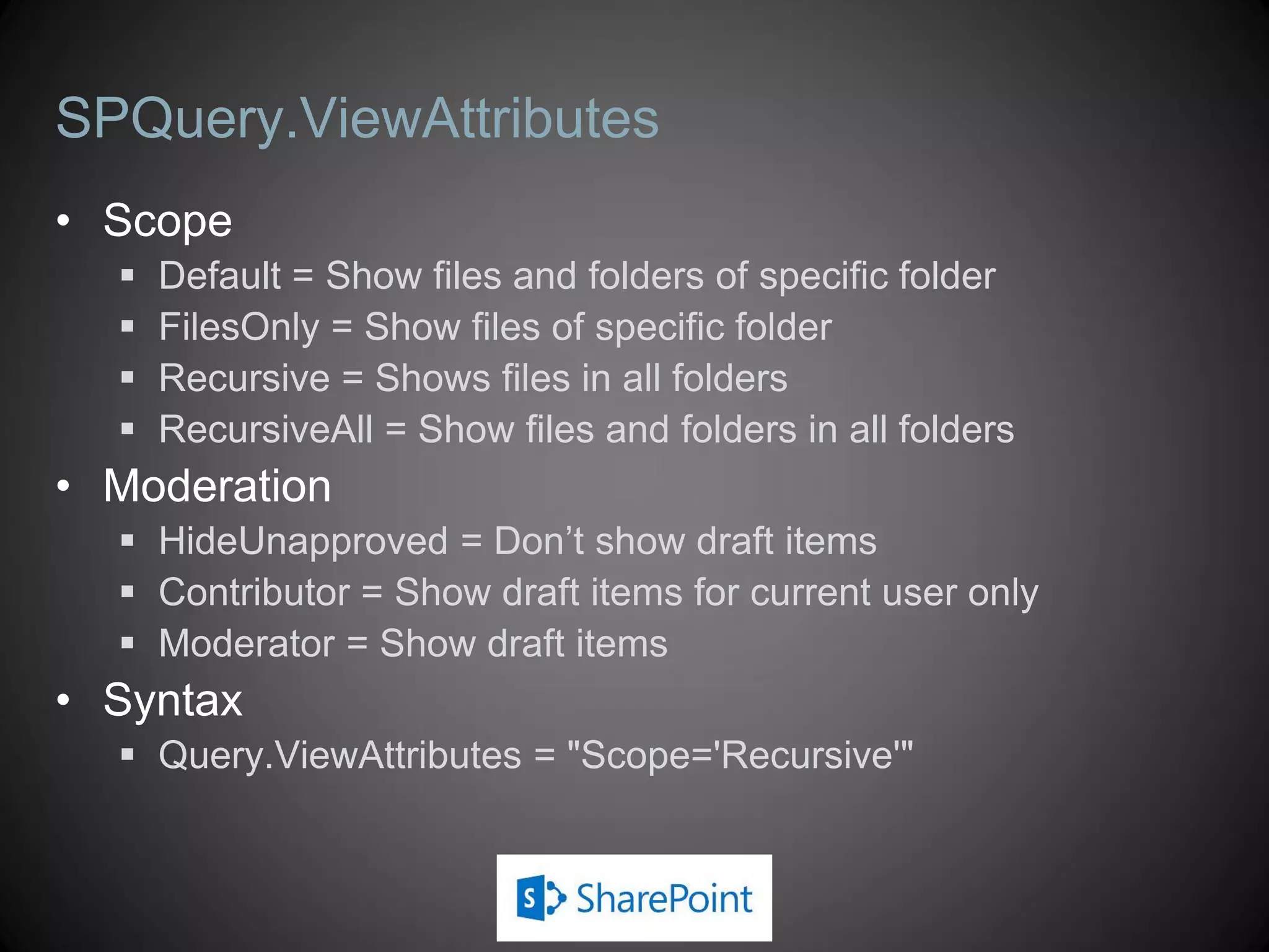 SPQuery.ViewAttributes
• Scope
     Default = Show files and folders of specific folder
     FilesOnly = Show files of specific folder
     Recursive = Shows files in all folders
     RecursiveAll = Show files and folders in all folders
• Moderation
   HideUnapproved = Don’t show draft items
   Contributor = Show draft items for current user only
   Moderator = Show draft items
• Syntax
   Query.ViewAttributes = "Scope='Recursive'"
 