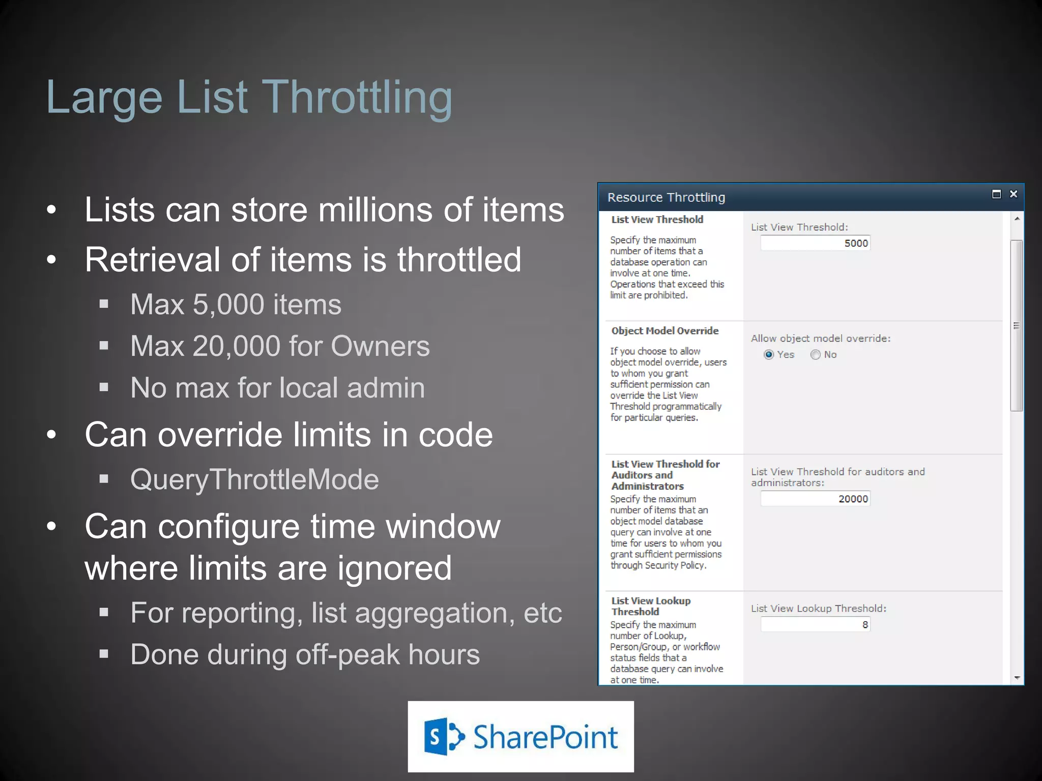 Large List Throttling

• Lists can store millions of items
• Retrieval of items is throttled
    Max 5,000 items
    Max 20,000 for Owners
    No max for local admin
• Can override limits in code
    QueryThrottleMode
• Can configure time window
  where limits are ignored
    For reporting, list aggregation, etc
    Done during off-peak hours
 