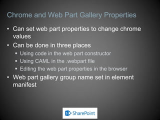 Chrome and Web Part Gallery Properties
• Can set web part properties to change chrome
  values
• Can be done in three places
   Using code in the web part constructor
   Using CAML in the .webpart file
   Editing the web part properties in the browser
• Web part gallery group name set in element
  manifest
 