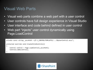 Visual Web Parts
•    Visual web parts combine a web part with a user control
•    User controls have full design experience in Visual Studio
•    User interface and code behind defined in user control
•    Web part “injects” user control dynamically using
     Page.LoadControl
    private const string _ascxPath = @"~/_CONTROLTEMPLATES/.../MyUserControl.ascx";

    protected override void CreateChildControls()
    {
        Control control = Page.LoadControl(_ascxPath);
        Controls.Add(control);
    }
 