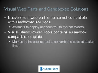 Visual Web Parts and Sandboxed Solutions
• Native visual web part template not compatible
  with sandboxed solutions
   Attempts to deploy user control to system folders
• Visual Studio Power Tools contains a sandbox
  compatible template
   Markup in the user control is converted to code at design
    time
 