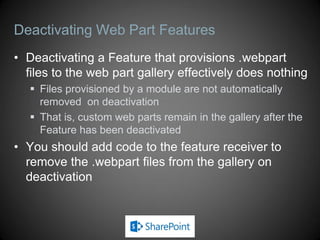 Deactivating Web Part Features
• Deactivating a Feature that provisions .webpart
  files to the web part gallery effectively does nothing
    Files provisioned by a module are not automatically
     removed on deactivation
    That is, custom web parts remain in the gallery after the
     Feature has been deactivated
• You should add code to the feature receiver to
  remove the .webpart files from the gallery on
  deactivation
 