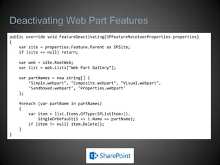 Deactivating Web Part Features
public override void FeatureDeactivating(SPFeatureReceiverProperties properties)
{
    var site = properties.Feature.Parent as SPSite;
    if (site == null) return;

    var web = site.RootWeb;
    var list = web.Lists["Web Part Gallery"];

    var partNames = new string[] {
        "Simple.webpart", "Composite.webpart", "Visual.webpart",
        "Sandboxed.webpart", "Properties.webpart"
    };

    foreach (var partName in partNames)
    {
        var item = list.Items.OfType<SPListItem>().
            SingleOrDefault(i => i.Name == partName);
        if (item != null) item.Delete();
    }
}
 