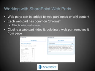 Working with SharePoint Web Parts
• Web parts can be added to web part zones or wiki content
• Each web part has common “chrome”
    Title, border, verbs menu
• Closing a web part hides it; deleting a web part removes it
  from page
 