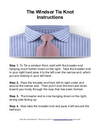 The Windsor Tie Knot
                    Instructions




Step 1. To Tie a windsor Knot, start with the broader end
hanging much further down on the right. Take the broader end
in your right hand pass it to the left over the narrow end, which
you are holding in your left hand.

Step 2. Pass the broader end from left to right under and
around the narrow end. Then pull it over the knot and down
toward your body through the loop that has been formed.

Step 3. The broader end is now hanging down on the right,
wrong side facing up.

Step 4. Now take the broader end and pass it left around the
half knot.


        Like this information? Then you will love seanmckeeclothiers.com visit now
 