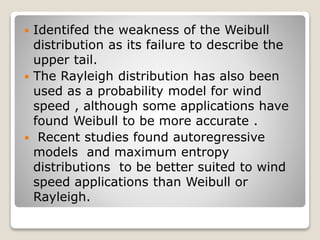  Identifed the weakness of the Weibull
distribution as its failure to describe the
upper tail.
 The Rayleigh distribution has also been
used as a probability model for wind
speed , although some applications have
found Weibull to be more accurate .
 Recent studies found autoregressive
models and maximum entropy
distributions to be better suited to wind
speed applications than Weibull or
Rayleigh.
 