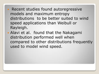  Recent studies found autoregressive
models and maximum entropy
distributions to be better suited to wind
speed applications than Weibull or
Rayleigh.
 Alavi et al. found that the Nakagami
distribution performed well when
compared to other distributions frequently
used to model wind speed.
 