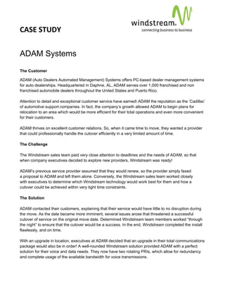 CASE STUDY                                                                                        
 
 


ADAM Systems
The Customer

ADAM (Auto Dealers Automated Management) Systems offers PC-based dealer management systems
for auto dealerships. Headquartered in Daphne, AL, ADAM serves over 1,000 franchised and non
franchised automobile dealers throughout the United States and Puerto Rico.

Attention to detail and exceptional customer service have earned ADAM the reputation as the ‘Cadillac’
of automotive support companies. In fact, the company’s growth allowed ADAM to begin plans for
relocation to an area which would be more efficient for their total operations and even more convenient
for their customers.

ADAM thrives on excellent customer relations. So, when it came time to move, they wanted a provider
that could professionally handle the cutover efficiently in a very limited amount of time.

The Challenge

The Windstream sales team paid very close attention to deadlines and the needs of ADAM, so that
when company executives decided to explore new providers, Windstream was ready!

ADAM’s previous service provider assumed that they would renew, so the provider simply faxed
a proposal to ADAM and left them alone. Conversely, the Windstream sales team worked closely
with executives to determine which Windstream technology would work best for them and how a
cutover could be achieved within very tight time constraints.

The Solution

ADAM contacted their customers, explaining that their service would have little to no disruption during
the move. As the date became more imminent, several issues arose that threatened a successful
cutover of service on the original move date. Determined Windstream team members worked “through
the night” to ensure that the cutover would be a success. In the end, Windstream completed the install
flawlessly, and on time.

With an upgrade in location, executives at ADAM decided that an upgrade in their total communications
package would also be in order! A well-rounded Windstream solution provided ADAM with a perfect
solution for their voice and data needs. They now have two rotating PRIs, which allow for redundancy
and complete usage of the available bandwidth for voice transmissions.
 