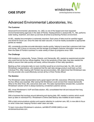 CASE STUDY                                                                                          
 
 


Advanced Environmental Laboratories, Inc.
The Customer

Advanced Environmental Laboratories, Inc. (AEL) is one of the largest and most respected
environmental testing agencies in the state of Florida. Headquartered in Jacksonville, FL, AEL performs
water testing, treatment, and clean-up services all aimed at protecting Florida’s environment.

At AEL, detailed documentation is extremely important. Each piece of data must be carefully logged
and stored for future use. Once the data has been secured, it must be readily accessible to appropriate
parties as needed.

AEL consistently provides accurate laboratory results quickly, helping to save their customers both time
and money. AEL’s focus on accuracy and the storage of privileged customer information have earned
them the State of Florida’s business in a wide variety of clean-up programs since 1994.

The Challenge

With locations in Jacksonville, Tampa, Orlando, and Gainesville, AEL needed an experienced provider
who could first link the four offices together. Due to the sensitivity of their data, they also needed the
ability to secure their data quickly and easily, without disruption of their daily operations.

Backing up their computers daily (or even monthly) would be an enormous task. So, AEL met with
Windstream representatives, who explained that the right data storage product could back up their
individual PCs. After meeting with Florida's top service providers, AEL determined that Windstream was
the only provider who could effectively connect all four of their Florida offices!

The Solution

The Windstream sales representative built a great rapport with AEL executives. Efficiently connecting
the four offices was essential. After seeing that Windstream could connect their newest Gainesville
office to the other three, AEL executives were sold. The sales representative showed AEL a powerful
Windstream solution which is always backed by unmatched customer service.

AEL chose Windstream’s VoIP and Data solution. AEL consolidated their bill and reduced their long
distance charges.

With a business that revolves around delivering and storing data, AEL needed a solution which would
back up data on individual PCs. Windstream’s Online Data Backup was installed at each location.

With a total communications solution and superior attention to customer care, AEL is now able to focus
on what it does best: keeping Florida’s water clean and safe.

To learn more about Windstream’s solutions, call 888-673-WIND (9463) or visit
windstreambusiness.com.
 