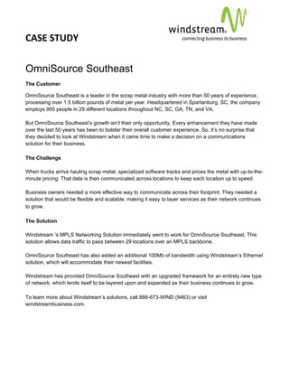 CASE STUDY                                                                                         
 
 


OmniSource Southeast
The Customer

OmniSource Southeast is a leader in the scrap metal industry with more than 50 years of experience,
processing over 1.5 billion pounds of metal per year. Headquartered in Spartanburg, SC, the company
employs 900 people in 29 different locations throughout NC, SC, GA, TN, and VA.

But OmniSource Southeast’s growth isn’t their only opportunity. Every enhancement they have made
over the last 50 years has been to bolster their overall customer experience. So, it’s no surprise that
they decided to look at Windstream when it came time to make a decision on a communications
solution for their business.

The Challenge

When trucks arrive hauling scrap metal, specialized software tracks and prices the metal with up-to-the-
minute pricing. That data is then communicated across locations to keep each location up to speed.

Business owners needed a more effective way to communicate across their footprint. They needed a
solution that would be flexible and scalable, making it easy to layer services as their network continues
to grow.

The Solution

Windstream ’s MPLS Networking Solution immediately went to work for OmniSource Southeast. This
solution allows data traffic to pass between 29 locations over an MPLS backbone.

OmniSource Southeast has also added an additional 100Mb of bandwidth using Windstream’s Ethernet
solution, which will accommodate their newest facilities.

Windstream has provided OmniSource Southeast with an upgraded framework for an entirely new type
of network, which lends itself to be layered upon and expanded as their business continues to grow.

To learn more about Windstream’s solutions, call 888-673-WIND (9463) or visit
windstreambusiness.com.
 