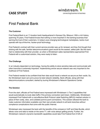 CASE STUDY                                                                                           
 
 


First Federal Bank
The Customer

First Federal Bank is an 11-location bank headquartered in Kansas City, Missouri. With a rich history
spanning 70 years, First Federal knows that nothing is more important in the banking business than
earning the trust of their customers. In today’s ever-changing technological marketplace, banks must
operate with top-of-the-line, hacker-proof technology.

First Federal’s contract with their current service provider was up for renewal, and they first thought that
sticking with the safe, familiar telecommunications giant would be the easiest, safest path. But the bank
had no relationship with their provider, so when a Windstream sales representative approached First
Federal with a customized solution, they were ready to listen.


The Challenge

In an industry dependent on technology, having the ability to store sensitive data and communicate with
other branches is extremely important. Implementing amore secure network was very important to the
livelihood of First Federal.

First Federal needed to be confident that their data would travel a network as secure as their vaults. So,
the Windstream team set out to prove its total network reliability. Bank officials, along with their
telecommunications consultant, started by touring Windstream’s Network Operations Center.



The Solution

From the start, officials at First Federal were impressed with Windstream ’s Tier 2 capabilities that
would automatically re-route data traffic if the primary connection went down. Additionally, Windstream
impressed First Federal with a cost-effective Multi Protocol Label Switching (MPLS) meshed solution in
place of their costly, slow, and outdated point-to-point connections. This solution allowed the bank to
make customer information available over their own private network to all bank branches without
compliance complications that come with the public Internet.

Windstream also impressed the bank with the benefits of the company’s VoIP and Data Bundle, which
allows voice and data to reside on the same T1, with voice always getting priority. Further, the
Windstream network’s dynamic bandwidth capabilities would take First Federal from 512K of
 