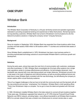 CASE STUDY                                                                                        
 
 


Whitaker Bank
Introduction

The Whitaker Bank Corporation of Kentucky is a 30-year old family-owned and operated organization
dedicated to providing exceptional banking and experiences to fellow Kentuckians. Remaining loyal to
its long-standing customers, Whitaker Bank has turned to Windstream Communications for all of its
telecommunications solutions in helping the company remain “Uniquely Kentucky.”


Background

Since its inception in September 1978, Whitaker Bank has expanded from three locations within three
counties and total assets of $59 million to 56 locations within 17 counties and combined total assets of
$1.8 billion.

Since Whitaker Bank’s establishment in 1978, Windstream has been a key business partner in
providing sophisticated technology solutions to accommodate Whitaker Bank’s continuous growth and
development.


Solutions

During the early years, phone lines were the main form of communication with customers, employees
and other businesses. In 1993, Whitaker Bank consolidated all of its back office systems into a single
main operations center to increase effectiveness and efficiency. As technologies advanced, more
bandwidth was required with more data being pushed over longer distances. Windstream proved to be
a vital asset in the realm of telephone and Internet banking, as well as providing additional phone and
data lines to keep Whitaker Bank consistent with the new technology, but still allowing the company to
remain captive within a local Kentucky audience.

“One of our biggest challenges is that we have to be both the community bank and the big bank with all
the new products and services,” emphasizes Tom Hinkebein, Whitaker Bank’s chief operating officer.
“That’s how Windstream helps us compete. You’ve got to have the latest and greatest with that local
touch.”

In 1995, Windstream installed Whitaker Bank’s first data network to connect all bank locations together.
Three years ago, Windstream upgraded that network to an IP/ VPN (Internet Protocol/Virtual Private
Network) over MPLS network, providing higher, more efficient bandwidth to all Whitaker Bank locations.
MPLS is a private network that uses a shared core infrastructure to connect remote sites or users
 