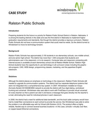 CASE STUDY                                                                                          
 
 


Ralston Public Schools
Introduction

Preparing students for the future is a priority for Ralston Public School District in Ralston, Nebraska. It
is among the leading districts in the state and was the first district in Nebraska to implement higher
graduation requirements and standards. But though the district provides a rigorous curriculum, Ralston
Public Schools did not have a communication system that could meet its needs. So the district turned to
Windstream to move its technology forward.


Background

Ralston Public Schools has approximately 3,100 students in six elementary schools, one middle school,
and one senior high school. The district has more than 1,300 computers that students and
administrators use in the classroom, or to do research. Computer labs and classroom computing with
Internet access is available at each elementary school and at Ralston Middle School. Ralston High
School students have the opportunity to use technology in all curriculum areas including the graphic
arts program, CAD, WEB design, programming classes, marketing, and the paperless English
classroom.


Solutions

Although the district places an emphasis on technology in the classroom, Ralston Public Schools still
needed to upgrade its communication systems. The district had four separate telephone systems that
were not integrated into a comprehensive key system. In 2007, Windstream installed an Avaya
(formerly Nortel) CS1000/BCM50 network to provide the district with four-digit dialing, centralized
trunking and voicemail. Windstream also was able to work with FirstClass to provide virtual voicemail
for every teacher so that a parent can dial in and leave a message that goes directly into the teacher’s
e-mail, eliminating the need for individual phones in each classroom.

In 2008, the district had a need for additional data bandwidth, and the local cable company would have
had to install fiber connections to each school to provide the service. But Windstream was able to solve
the problem in an affordable way with its Virtual LAN Solution (VLS). The product offers a highly
reliable, flexible way to connect several business locations—in this case, schools—virtually over fiber,
or copper-based Ethernet connections.
 