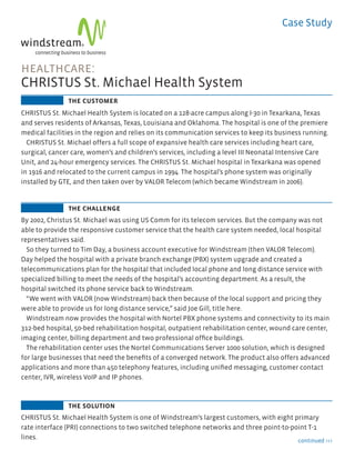Case Study



       healthcare:
       CHRISTUS St. Michael Health System
                       the customer
       CHRISTUS St. Michael Health System is located on a 128-acre campus along I-30 in Texarkana, Texas
       and serves residents of Arkansas, Texas, Louisiana and Oklahoma. The hospital is one of the premiere
       medical facilities in the region and relies on its communication services to keep its business running.
         CHRISTUS St. Michael offers a full scope of expansive health care services including heart care,
       surgical, cancer care, women’s and children’s services, including a level III Neonatal Intensive Care
       Unit, and 24-hour emergency services. The CHRISTUS St. Michael hospital in Texarkana was opened
       in 1916 and relocated to the current campus in 1994. The hospital’s phone system was originally
       installed by GTE, and then taken over by VALOR Telecom (which became Windstream in 2006).


                       the challenge
       By 2002, Christus St. Michael was using US Comm for its telecom services. But the company was not
       able to provide the responsive customer service that the health care system needed, local hospital
       representatives said.
         So they turned to Tim Day, a business account executive for Windstream (then VALOR Telecom).
       Day helped the hospital with a private branch exchange (PBX) system upgrade and created a
       telecommunications plan for the hospital that included local phone and long distance service with
       specialized billing to meet the needs of the hospital’s accounting department. As a result, the
       hospital switched its phone service back to Windstream.
         “We went with VALOR (now Windstream) back then because of the local support and pricing they
       were able to provide us for long distance service,” said Joe Gill, title here.
         Windstream now provides the hospital with Nortel PBX phone systems and connectivity to its main
       312-bed hospital, 50-bed rehabilitation hospital, outpatient rehabilitation center, wound care center,
       imaging center, billing department and two professional office buildings.
         The rehabilitation center uses the Nortel Communications Server 1000 solution, which is designed
       for large businesses that need the benefits of a converged network. The product also offers advanced
       applications and more than 450 telephony features, including unified messaging, customer contact
       center, IVR, wireless VoIP and IP phones.



                       the solution
       CHRISTUS St. Michael Health System is one of Windstream’s largest customers, with eight primary
       rate interface (PRI) connections to two switched telephone networks and three point-to-point T-1
       lines.                                                                                   continued >>>



5992_CS_CSMHS.indd 1                                                                                        7/20/10 4:13 PM
 