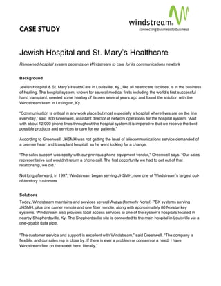 CASE STUDY                                                                                             
 
 


Jewish Hospital and St. Mary’s Healthcare
Renowned hospital system depends on Windstream to care for its communications newtork


Background

Jewish Hospital & St. Mary’s HealthCare in Louisville, Ky., like all healthcare facilities, is in the business
of healing. The hospital system, known for several medical firsts including the world’s first successful
hand transplant, needed some healing of its own several years ago and found the solution with the
Windstream team in Lexington, Ky.

“Communication is critical in any work place but most especially a hospital where lives are on the line
everyday,” said Bob Greenwell, assistant director of network operations for the hospital system. “And
with about 12,000 phone lines throughout the hospital system it is imperative that we receive the best
possible products and services to care for our patients.”

According to Greenwell, JHSMH was not getting the level of telecommunications service demanded of
a premier heart and transplant hospital, so he went looking for a change.

“The sales support was spotty with our previous phone equipment vendor,” Greenwell says. “Our sales
representative just wouldn’t return a phone call. The first opportunity we had to get out of that
relationship, we did.”

Not long afterward, in 1997, Windstream began serving JHSMH, now one of Windstream’s largest out-
of-territory customers.


Solutions
Today, Windstream maintains and services several Avaya (formerly Nortel) PBX systems serving
JHSMH, plus one carrier remote and one fiber remote, along with approximately 80 Norstar key
systems. Windstream also provides local access services to one of the system’s hospitals located in
nearby Shepherdsville, Ky. The Shepherdsville site is connected to the main hospital in Louisville via a
one-gigabit data pipe.


“The customer service and support is excellent with Windstream,” said Greenwell. “The company is
flexible, and our sales rep is close by. If there is ever a problem or concern or a need, I have
Windstream feet on the street here, literally.”
 