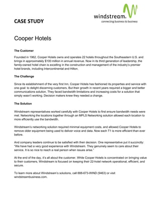 CASE STUDY                                                                                         
 
 


Cooper Hotels
The Customer

Founded in 1962, Cooper Hotels owns and operates 22 hotels throughout the Southeastern U.S. and
brings in approximately $100 million in annual revenue. Now in its third generation of leadership, the
family-owned hotel chain is excelling in the construction and management of the industry’s premier
hotel brands, including Intercontinental and Hilton.

The Challenge

Since its establishment of the very first Inn, Cooper Hotels has fashioned its properties and service with
one goal: to delight discerning customers. But their growth in recent years required a bigger and better
communications solution. They faced bandwidth limitations and increasing costs for a solution that
simply wasn’t working. Decision makers knew they needed a change.

The Solution

Windstream representatives worked carefully with Cooper Hotels to first ensure bandwidth needs were
met. Networking the locations together through an MPLS Networking solution allowed each location to
more efficiently use the bandwidth.

Windstream’s networking solution required minimal equipment costs, and allowed Cooper Hotels to
remove older equipment being used to deliver voice and data. Now each T1 is more efficient than ever
before.

And company leaders continue to be satisfied with their decision. One representative put it succinctly:
“We have had a very good experience with Windstream. They genuinely seem to care about their
service. It is so nice to reach a real person when issues arise.”

At the end of the day, it’s all about the customer. While Cooper Hotels is concentrated on bringing value
to their customers, Windstream is focused on keeping their 22-hotel network operational, efficient, and
secure.

To learn more about Windstream’s solutions, call 888-673-WIND (9463) or visit
windstreambusiness.com.
 