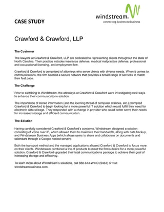 CASE STUDY                                                                                        
 
 


Crawford & Crawford, LLP
The Customer

The lawyers at Crawford & Crawford, LLP are dedicated to representing clients throughout the state of
North Carolina. Their practice includes insurance defense, medical malpractice defense, professional
and occupational licensing, and employment law.

Crawford & Crawford is comprised of attorneys who serve clients with diverse needs. When it comes to
communications, the firm needed a secure network that provides a broad range of services to match
their fast pace.

The Challenge

Prior to switching to Windstream, the attorneys at Crawford & Crawford were investigating new ways
to enhance their communications solution.

The importance of stored information (and the looming threat of computer crashes, etc.) prompted
Crawford & Crawford to begin looking for a more powerful IT solution which would fulfill their need for
electronic data storage. They responded with a change in provider who could better serve their needs
for increased storage and efficient communication.

The Solution

Having carefully considered Crawford & Crawford’s concerns, Windstream designed a solution
consisting of Voice over IP, which allowed them to maximize their bandwidth, along with data backup,
and Windstream Business Apps (which allows users to share and collaborate on documents and
calendars through a Google-hosted server).

Both the transport method and the managed applications allowed Crawford & Crawford to focus more
on their clients. Windstream combined a trio of products to meet the firm’s desire for a more powerful
solution. Crawford & Crawford upgraded their total communications package to achieve their goal of
increasing storage and efficiency.

To learn more about Windstream’s solutions, call 888-673-WIND (9463) or visit
windstreambusiness.com.
 