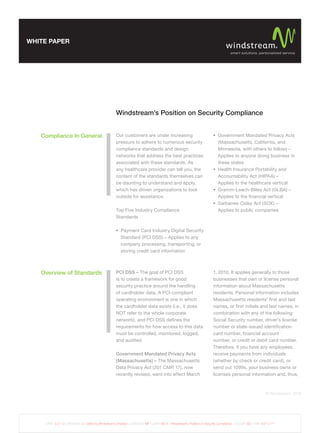WHITE PAPER




                                                      Windstream’s Position on Security Compliance


   Compliance In General                              Our customers are under increasing                                       Government Mandated Privacy Acts
                                                      pressure to adhere to numerous security                                  (Massachusetts, California, and
                                                      compliance standards and design                                          Minnesota, with others to follow) –
                                                      networks that address the best practices                                 Applies to anyone doing business in
                                                      associated with these standards. As                                      these states
                                                      any healthcare provider can tell you, the                                Health Insurance Portability and
                                                      content of the standards themselves can                                  Accountability Act (HIPAA) –
                                                      be daunting to understand and apply,                                     Applies to the healthcare vertical
                                                      which has driven organizations to look                                   Gramm-Leach-Bliley Act (GLBA) –
                                                      outside for assistance.                                                  Applies to the ﬁnancial vertical
                                                                                                                               Sarbanes-Oxley Act (SOX) –
                                                      Top Five Industry Compliance                                             Applies to public companies
                                                      Standards

                                                         Payment Card Industry Digital Security
                                                         Standard (PCI DSS) – Applies to any
                                                         company processing, transporting, or
                                                         storing credit card information



   Overview of Standards                              PCI DSS – The goal of PCI DSS                                         1, 2010. It applies generally to those
                                                      is to create a framework for good                                     businesses that own or license personal
                                                      security practice around the handling                                 information about Massachusetts
                                                      of cardholder data. A PCI-compliant                                   residents. Personal information includes
                                                      operating environment is one in which                                 Massachusetts residents’ ﬁrst and last
                                                      the cardholder data exists (i.e., it does                             names, or ﬁrst initials and last names, in
                                                      NOT refer to the whole corporate                                      combination with any of the following:
                                                      network), and PCI DSS deﬁnes the                                      Social Security number, driver’s license
                                                      requirements for how access to this data                              number or state-issued identiﬁcation
                                                      must be controlled, monitored, logged,                                card number, ﬁnancial account
                                                      and audited.                                                          number, or credit or debit card number.
                                                                                                                            Therefore, if you have any employees,
                                                      Government Mandated Privacy Acts                                      receive payments from individuals
                                                      (Massachusetts) – The Massachusetts                                   (whether by check or credit card), or
                                                      Data Privacy Act (201 CMR 17), now                                    send out 1099s, your business owns or
                                                      recently revised, went into effect March                              licenses personal information and, thus,



                                                                                                                                                                 © Windstream 2012




    DATE: 3.27.12 | REVISION: 2 | 009574_Windstream’s_Position | CREATIVE: MF | JOB#: 9574 - Windstream’s Position on Security Compliance | COLOR: GS | TRIM: 8.5” x 11”
 