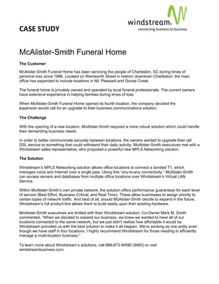 CASE STUDY                                                                                        
 
 


McAlister-Smith Funeral Home
The Customer

McAlister-Smith Funeral Home has been servicing the people of Charleston, SC during times of
personal loss since 1886. Located on Wentworth Street in historic downtown Charleston, the main
office has expanded to include locations in Mt. Pleasant and Goose Creek.

The funeral home is privately owned and operated by local funeral professionals. The current owners
have extensive experience in helping families during times of loss.

When McAlister-Smith Funeral Home opened its fourth location, the company decided the
expansion would call for an upgrade to their business communications solution.

The Challenge

With the opening of a new location, McAlister-Smith required a more robust solution which could handle
their demanding business needs.

In order to better communicate securely between locations, the owners wanted to upgrade their old
DSL service to something that could withstand their daily activity. McAlister-Smith executives met with a
Windstream sales representative, who proposed a powerful new MPLS Networking solution.

The Solution

Windstream’s MPLS Networking solution allows office locations to connect a bonded T1, which
manages voice and Internet over a single pipe. Using this “any-to-any connectivity,” McAlister-Smith
can access servers and databases from multiple office locations over Windstream’s Virtual LAN
Service.

Within McAlister-Smith’s own private network, the solution offers performance guarantees for each level
of service (Best Effort, Business Critical, and Real Time). These allow businesses to assign priority to
certain types of network traffic. And best of all, should McAlister-Smith decide to expand in the future,
Windstream’s full product line allows them to build easily upon their existing hardware.

McAlister-Smith executives are thrilled with their Windstream solution. Co-Owner Mark M. Smith
commented, “When we decided to expand our business, we knew we wanted to have all of our
locations connected to the same network, but we just didn't realize how affordable it would be.
Windstream provided us with the best solution to make it all happen. We’re working as one entity even
though we have staff in four locations. I highly recommend Windstream for those needing to efficiently
manage a multi-location business."

To learn more about Windstream’s solutions, call 888-673-WIND (9463) or visit
windstreambusiness.com.
 