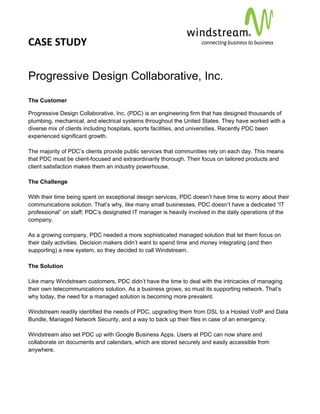 CASE STUDY                                                                                      
 
 


Progressive Design Collaborative, Inc.
The Customer

Progressive Design Collaborative, Inc. (PDC) is an engineering firm that has designed thousands of
plumbing, mechanical, and electrical systems throughout the United States. They have worked with a
diverse mix of clients including hospitals, sports facilities, and universities. Recently PDC been
experienced significant growth.

The majority of PDC’s clients provide public services that communities rely on each day. This means
that PDC must be client-focused and extraordinarily thorough. Their focus on tailored products and
client satisfaction makes them an industry powerhouse.

The Challenge

With their time being spent on exceptional design services, PDC doesn’t have time to worry about their
communications solution. That’s why, like many small businesses, PDC doesn’t have a dedicated “IT
professional” on staff; PDC’s designated IT manager is heavily involved in the daily operations of the
company.

As a growing company, PDC needed a more sophisticated managed solution that let them focus on
their daily activities. Decision makers didn’t want to spend time and money integrating (and then
supporting) a new system, so they decided to call Windstream.

The Solution

Like many Windstream customers, PDC didn’t have the time to deal with the intricacies of managing
their own telecommunications solution. As a business grows, so must its supporting network. That’s
why today, the need for a managed solution is becoming more prevalent.

Windstream readily identified the needs of PDC, upgrading them from DSL to a Hosted VoIP and Data
Bundle, Managed Network Security, and a way to back up their files in case of an emergency.

Windstream also set PDC up with Google Business Apps. Users at PDC can now share and
collaborate on documents and calendars, which are stored securely and easily accessible from
anywhere.
 