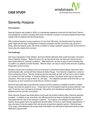 CASE STUDY                                                                                            
 
 


Serenity Hospice
The Customer

Serenity Hospice was created in 2003, by a passionate registered nurse and her best friend. Owned
and operated by a veteran oncology field nurse, its mission is simple: to provide exceptional day-to-day
quality of life for patients with life-limiting illness.

With combined hospice nursing experience of more than 200 years, the Serenity team has earned
great insight into the daily management of disease processes and the turmoil this may cause for a
family. Serenity Hospice works with family members to create a peaceful symptom free environment for
loved ones who require their services.

The Challenge

Like many businesses in New Orleans, Hurricane Katrina delivered what could have been a knockout
blow to Serenity Hospice. “Before the storm hit, we had phone lines, fax lines and Internet service,”
says Jackie Diamond, Serenity’s president. “After Katrina hit, we had no way of communicating with
our staff or our patients and their families. After the storm, we had no control of the time line in getting
things back up and running.”

Serenity’s laundry list of problems was not uncommon in post-Katrina New Orleans; Diamond’s team
had forwarded calls, as they left New Orleans for Baton Rouge, from Serenity’s telephone number to
the its answering service. “But the answering service lost power as well, and we had no way to switch
our number from their number. If someone called our number, the phone would ring but was never
answered. There was no way to reach us,” she says. “Our telephone provider at the time told us, ‘we
can get you up and running but it could take six months or longer.’”

Diamond was finally able to get Serenity’s previous phone company to establish a landline in Baton
Rouge, but it took six weeks to do so. “It was like an act of Congress to get the phones switched,” she
said. “It was too much red tape to go through. My partner and I decided we needed to find another
telephone service provider, and quickly.”

When Serenity Hospice was finally able to move back into its New Orleans office, Diamond switched
providers. In addition to her voice lines, she still required five fax lines to handle the requirements
associated with the care of her company’s patients. For instance, she needed to forward papers to
doctors; those papers had to be signed and returned within 72 hours to meet Federal requirements. “It
was a lot easier to fax the papers than ride around and get them signed in person,” Diamond says.
“Even today, while Medicare will accept email confirmation, we still need to faxed documents to meet
Medicaid’s requirements.”
 