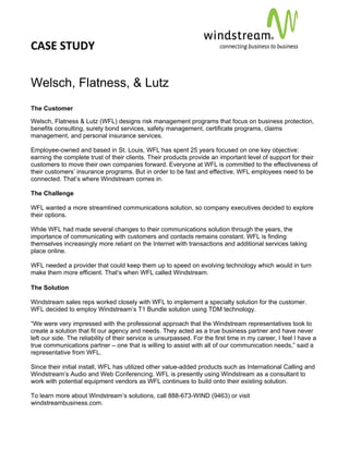 CASE STUDY                                                                                               
 
 


Welsch, Flatness, & Lutz
The Customer

Welsch, Flatness & Lutz (WFL) designs risk management programs that focus on business protection,
benefits consulting, surety bond services, safety management, certificate programs, claims
management, and personal insurance services.

Employee-owned and based in St. Louis, WFL has spent 25 years focused on one key objective:
earning the complete trust of their clients. Their products provide an important level of support for their
customers to move their own companies forward. Everyone at WFL is committed to the effectiveness of
their customers’ insurance programs. But in order to be fast and effective, WFL employees need to be
connected. That’s where Windstream comes in.

The Challenge

WFL wanted a more streamlined communications solution, so company executives decided to explore
their options.

While WFL had made several changes to their communications solution through the years, the
importance of communicating with customers and contacts remains constant. WFL is finding
themselves increasingly more reliant on the Internet with transactions and additional services taking
place online.

WFL needed a provider that could keep them up to speed on evolving technology which would in turn
make them more efficient. That’s when WFL called Windstream.

The Solution

Windstream sales reps worked closely with WFL to implement a specialty solution for the customer.
WFL decided to employ Windstream’s T1 Bundle solution using TDM technology.

“We were very impressed with the professional approach that the Windstream representatives took to
create a solution that fit our agency and needs. They acted as a true business partner and have never
left our side. The reliability of their service is unsurpassed. For the first time in my career, I feel I have a
true communications partner – one that is willing to assist with all of our communication needs,” said a
representative from WFL.

Since their initial install, WFL has utilized other value-added products such as International Calling and
Windstream’s Audio and Web Conferencing. WFL is presently using Windstream as a consultant to
work with potential equipment vendors as WFL continues to build onto their existing solution.

To learn more about Windstream’s solutions, call 888-673-WIND (9463) or visit
windstreambusiness.com.
 