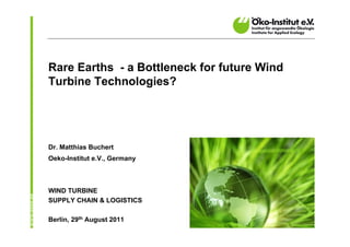 Rare Earths - a Bottleneck for future Wind
Turbine Technologies?




Dr. Matthias Buchert
Oeko-Institut e.V., Germany



WIND TURBINE
SUPPLY CHAIN & LOGISTICS

Berlin, 29th August 2011
 
