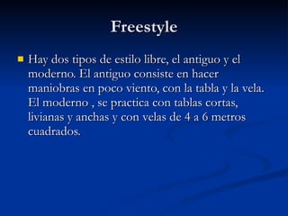 Freestyle Hay dos tipos de estilo libre, el antiguo y el moderno. El antiguo consiste en hacer maniobras en poco viento, con la tabla y la vela. El moderno , se practica con tablas cortas, livianas y anchas y con velas de 4 a 6 metros cuadrados.  