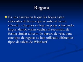 Regata Es una carrera en la que las boyas están colocadas de forma que se sube al viento ciñendo y después se baja en popa o haciendo largos, dando varias vueltas al recorrido, de forma similar al resto de barcos de vela, para este tipo de regatas se han utilizado diferentes tipos de tablas de Windsurf  