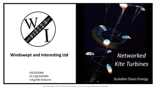 Networked
Kite Turbines
Scalable Clean Energy
Windswept and Interesting Ltd
<£0.02/kWh
<0.17gCO2/kWh
<1Kg/kW Airborne
Windswept and Interesting Ltd 07899057227 http://windswept-and-interesting.co.uk 2 Lovers Loan, Lerwick, Shetland UK ZE10BA Registered in Scotland SC439249
 