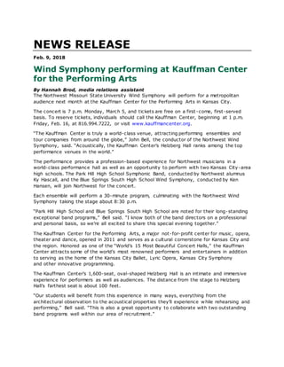 NEWS RELEASE
Feb. 9, 2018
Wind Symphony performing at Kauffman Center
for the Performing Arts
By Hannah Brod, media relations assistant
The Northwest Missouri State University Wind Symphony will perform for a metropolitan
audience next month at the Kauffman Center for the Performing Arts in Kansas City.
The concert is 7 p.m. Monday, March 5, and tickets are free on a first -come, first-served
basis. To reserve tickets, individuals should call the Kauffman Center, beginning at 1 p.m.
Friday, Feb. 16, at 816.994.7222, or visit www.kauffmancenter.org.
“The Kauffman Center is truly a world-class venue, attracting performing ensembles and
tour companies from around the globe,” John Bell, the conductor of the Northwest Wind
Symphony, said. “Acoustically, the Kauffman Center’s Helzberg Hall ranks among the top
performance venues in the world.”
The performance provides a profession-based experience for Northwest musicians in a
world-class performance hall as well as an opportunity to perform with two Kansas City-area
high schools. The Park Hill High School Symphonic Band, conducted by Northwest alumnus
Ky Hascall, and the Blue Springs South High School Wind Symphony, conducted by Ken
Hansen, will join Northwest for the concert.
Each ensemble will perform a 30-minute program, culminating with the Northwest Wind
Symphony taking the stage about 8:30 p.m.
“Park Hill High School and Blue Springs South High School are noted for their long-standing
exceptional band programs,” Bell said. “I know both of the band directors on a professional
and personal basis, so we’re all excited to share this special evening together.”
The Kauffman Center for the Performing Arts, a major not-for-profit center for music, opera,
theater and dance, opened in 2011 and serves as a cultural cornerstone for Kansas City and
the region. Honored as one of the “World’s 15 Most Beautiful Concert Halls,” the Kauffman
Center attracts some of the world’s most renowned performers and entertainers in addition
to serving as the home of the Kansas City Ballet, Lyric Opera, Kansas City Symphony
and other innovative programming.
The Kauffman Center’s 1,600-seat, oval-shaped Helzberg Hall is an intimate and immersive
experience for performers as well as audiences. The distance from the stage to Helzberg
Hall’s farthest seat is about 100 feet.
“Our students will benefit from this experience in many ways, everything from the
architectural observation to the acoustical properties they’ll experience while rehearsing and
performing,” Bell said. “This is also a great opportunity to collaborate with two outstanding
band programs well within our area of recruitment.”
 