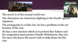 The movie is of the second world war.
The characters are Americans fighting in the Pacific against
Japanese.
The protagonist is a Cabo Joe, he has a problem in the ear
because of the war.
He has a new mission which is to protect Ben Yahzee and
his companion must protect Charlie Whitehorse, they are
the ones who know the secret code to help them win the
war.

 