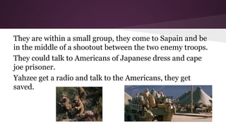They are within a small group, they come to Sapain and be
in the middle of a shootout between the two enemy troops.
They could talk to Americans of Japanese dress and cape
joe prisoner.
Yahzee get a radio and talk to the Americans, they get
saved.

 