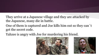 They arrive at a Japanese village and they are attacked by
the Japanese, many die in battle.
One of them is captured and Joe kills him out so they can´t
get the secret code.
Yahzee is angry with Joe for murdering his friend.

 