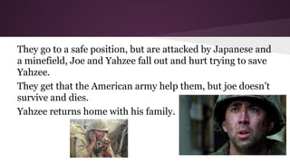 They go to a safe position, but are attacked by Japanese and
a minefield, Joe and Yahzee fall out and hurt trying to save
Yahzee.
They get that the American army help them, but joe doesn’t
survive and dies.
Yahzee returns home with his family.

 