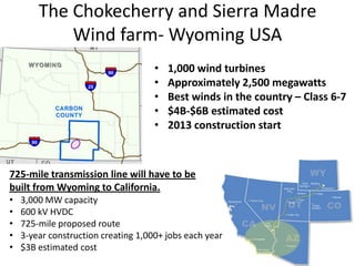 The Chokecherry and Sierra Madre
            Wind farm- Wyoming USA
                                     •   1,000 wind turbines
                                     •   Approximately 2,500 megawatts
                                     •   Best winds in the country – Class 6-7
                                     •   $4B-$6B estimated cost
                                     •   2013 construction start



725-mile transmission line will have to be
built from Wyoming to California.
•   3,000 MW capacity
•   600 kV HVDC
•   725-mile proposed route
•   3-year construction creating 1,000+ jobs each year
•   $3B estimated cost
 