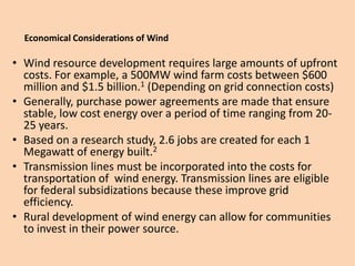 Economical Considerations of Wind

• Wind resource development requires large amounts of upfront
  costs. For example, a 500MW wind farm costs between $600
  million and $1.5 billion.1 (Depending on grid connection costs)
• Generally, purchase power agreements are made that ensure
  stable, low cost energy over a period of time ranging from 20-
  25 years.
• Based on a research study, 2.6 jobs are created for each 1
  Megawatt of energy built.2
• Transmission lines must be incorporated into the costs for
  transportation of wind energy. Transmission lines are eligible
  for federal subsidizations because these improve grid
  efficiency.
• Rural development of wind energy can allow for communities
  to invest in their power source.
 