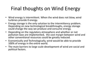 Final thoughts on Wind Energy
• Wind energy is intermittent. When the wind does not blow, wind
  turbines provide 0 energy.
• Energy storage is the only solution to the intermittency problem.
  Depending on new technological breakthroughs, energy storage
  could change the way we produce and consume energy.
• Depending on the regulatory atmosphere and whether or not
  pollution laws are implemented, the cost margin between wind and
  other conventional resources could be greatly reduced.
• Economically and Technologically, wind would be able to provide
  100% of energy in the entire world.
• The main barriers to large scale development of wind are social and
  political factors.
 