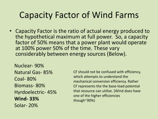 Capacity Factor of Wind Farms
• Capacity Factor is the ratio of actual energy produced to
  the hypothetical maximum at full power. So, a capacity
  factor of 50% means that a power plant would operate
  at 100% power 50% of the time. These vary
  considerably between energy sources (Below).
  Nuclear- 90%
  Natural Gas- 85%        CF should not be confused with efficiency,
                          which attempts to understand the
  Coal- 80%               mechanical conversion efficiency. Rather
  Biomass- 80%            CF represents the the base-load potential
  Hyrdoelectric- 45%      that resource can utilize. (Wind does have
                          one of the higher efficiencies
  Wind- 33%               though~90%)
  Solar- 20%
 