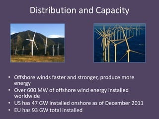 Distribution and Capacity




• Offshore winds faster and stronger, produce more
  energy
• Over 600 MW of offshore wind energy installed
  worldwide
• US has 47 GW installed onshore as of December 2011
• EU has 93 GW total installed
 
