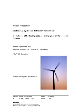 40330000-TDC 03-36488A
Cost savings by low-loss distribution transformers:
the influence of fluctuating loads and energy price on the economic
optimum
Arnhem, September 5, 2003
authors S. Bouwman, J.F. Groeman, W.T.J. Hulshorst
KEMA T&D Consulting
By order of European Copper Institute
authors: S. Bouwman, W.T.J. Hulshorst reviewed: J.F. Groeman
B 38 pages 1 annex PSK approved: J. Knijp
Utrechtseweg 310, 6812 AR Arnhem, The Netherlands
Telephone +31 26 3 56 91 11. Telefax +31 26 3 51 56 06.
 