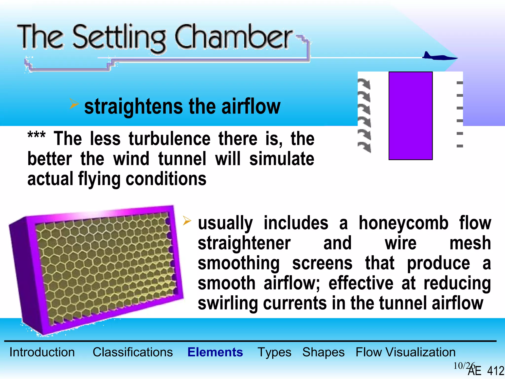 10/26
 straightens the airflow
*** The less turbulence there is, the
better the wind tunnel will simulate
actual flying conditions
 usually includes a honeycomb flow
straightener and wire mesh
smoothing screens that produce a
smooth airflow; effective at reducing
swirling currents in the tunnel airflow
Introduction Classifications Elements Types Shapes Flow Visualization
AE 412
 