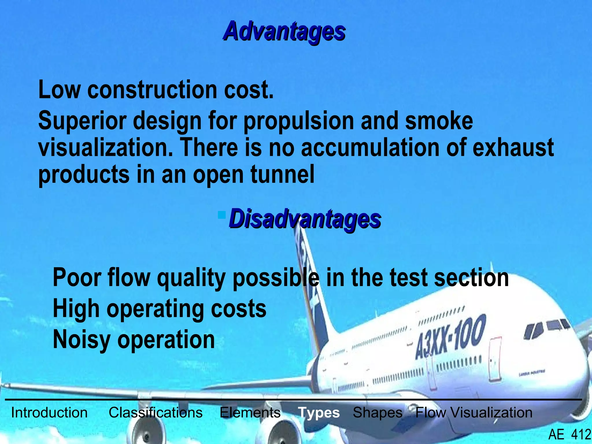 24/26
AdvantagesAdvantages
Low construction cost.
Superior design for propulsion and smoke
visualization. There is no accumulation of exhaust
products in an open tunnel
DisadvantagesDisadvantages
Poor flow quality possible in the test section
High operating costs
Noisy operation
Introduction Classifications Elements Types Shapes Flow Visualization
AE 412
 