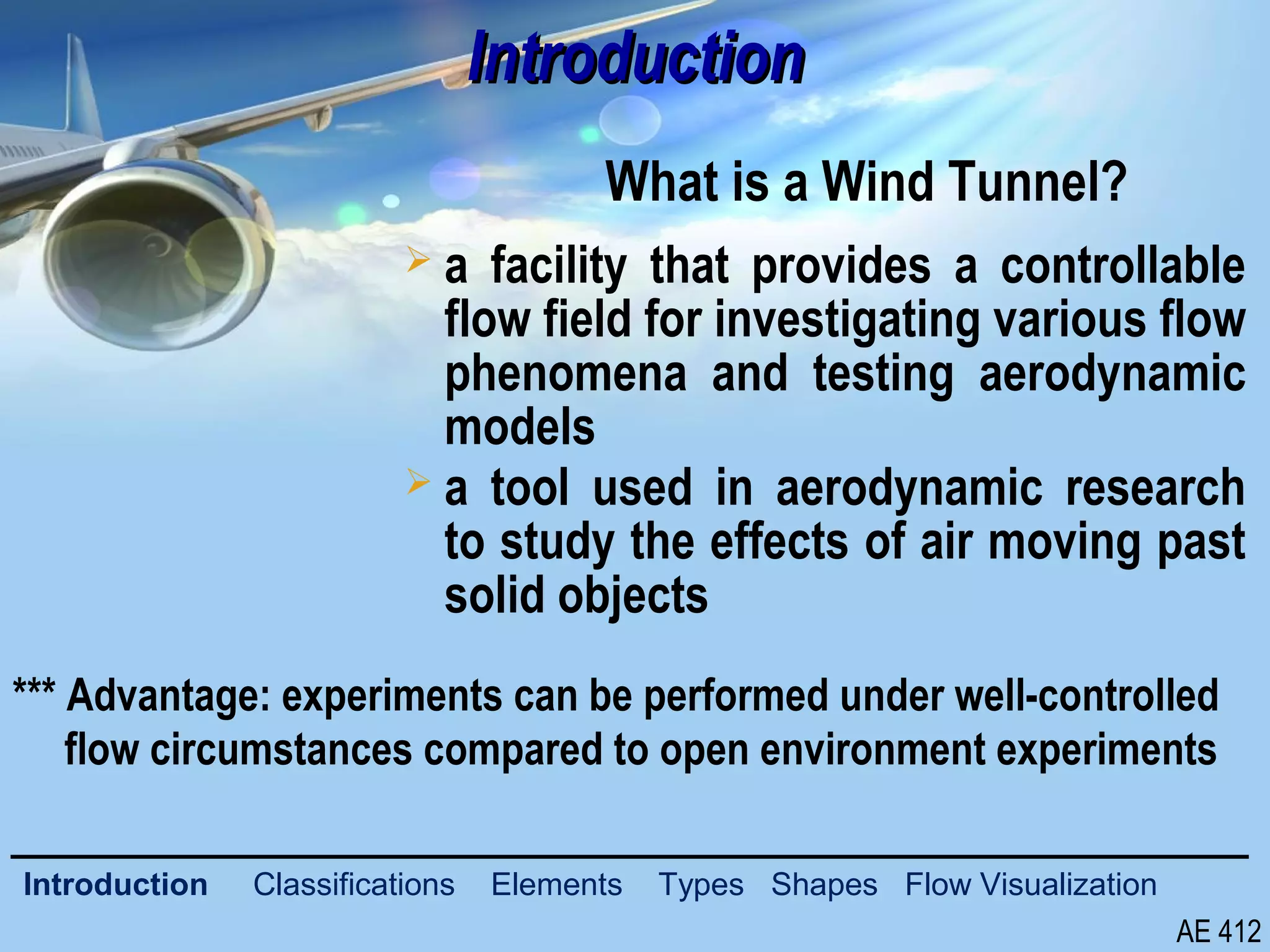 3/26
IntroductionIntroduction
What is a Wind Tunnel?
AE 412
Introduction Classifications Elements Types Shapes Flow Visualization
 a facility that provides a controllable
flow field for investigating various flow
phenomena and testing aerodynamic
models
 a tool used in aerodynamic research
to study the effects of air moving past
solid objects
*** Advantage: experiments can be performed under well-controlled
flow circumstances compared to open environment experiments
 