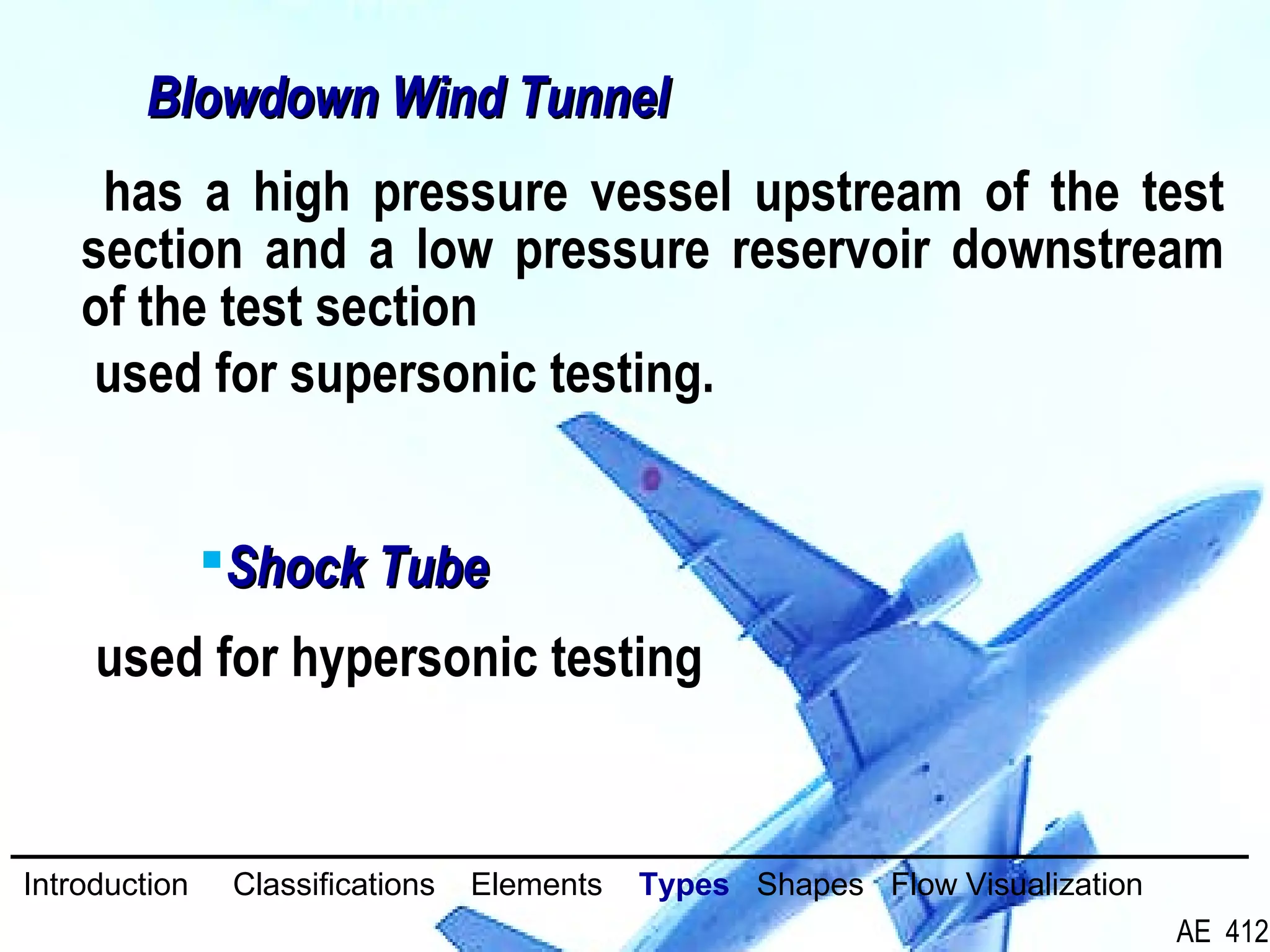 30/26
has a high pressure vessel upstream of the test
section and a low pressure reservoir downstream
of the test section
used for supersonic testing.
Blowdown Wind TunnelBlowdown Wind Tunnel
used for hypersonic testing
Shock TubeShock Tube
Introduction Classifications Elements Types Shapes Flow Visualization
AE 412
 