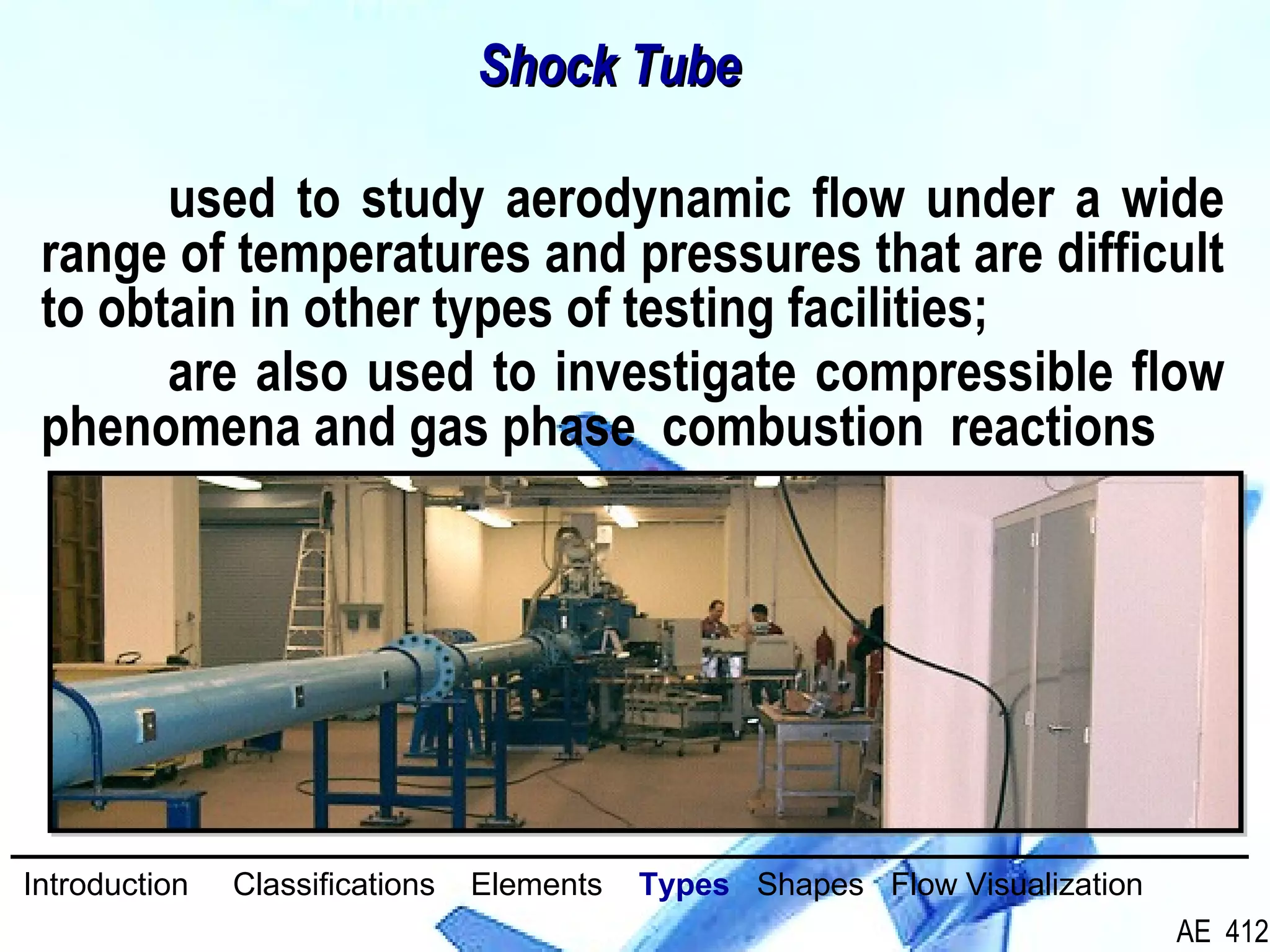33/26
used to study aerodynamic flow under a wide
range of temperatures and pressures that are difficult
to obtain in other types of testing facilities;
are also used to investigate compressible flow
phenomena and gas phase combustion reactions
Shock TubeShock Tube
Introduction Classifications Elements Types Shapes Flow Visualization
AE 412
 