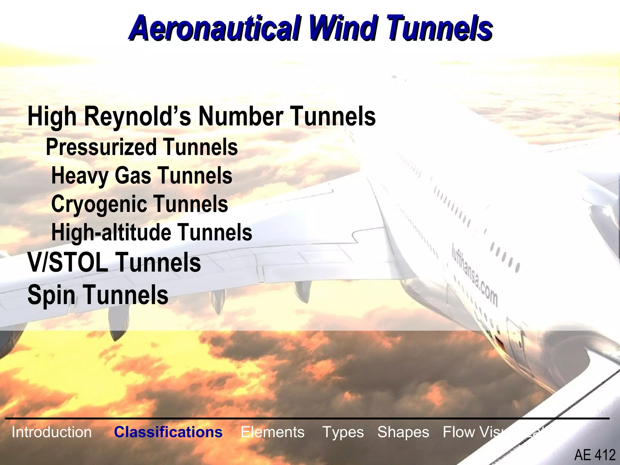 6/26
Aeronautical Wind TunnelsAeronautical Wind Tunnels
High Reynold’s Number Tunnels
Pressurized Tunnels
Heavy Gas Tunnels
Cryogenic Tunnels
High-altitude Tunnels
V/STOL Tunnels
Spin Tunnels
Introduction Classifications Elements Types Shapes Flow Visualization
AE 412
 