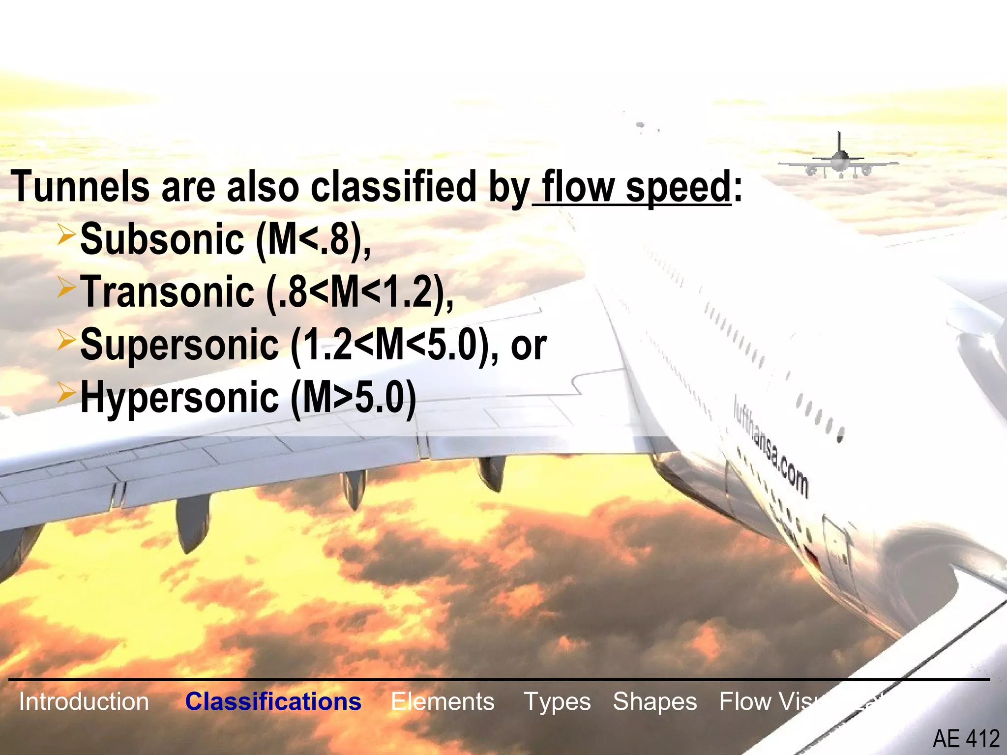 7/26
Tunnels are also classified by flow speed:
Subsonic (M<.8),
Transonic (.8<M<1.2),
Supersonic (1.2<M<5.0), or
Hypersonic (M>5.0)
Introduction Classifications Elements Types Shapes Flow Visualization
AE 412
 