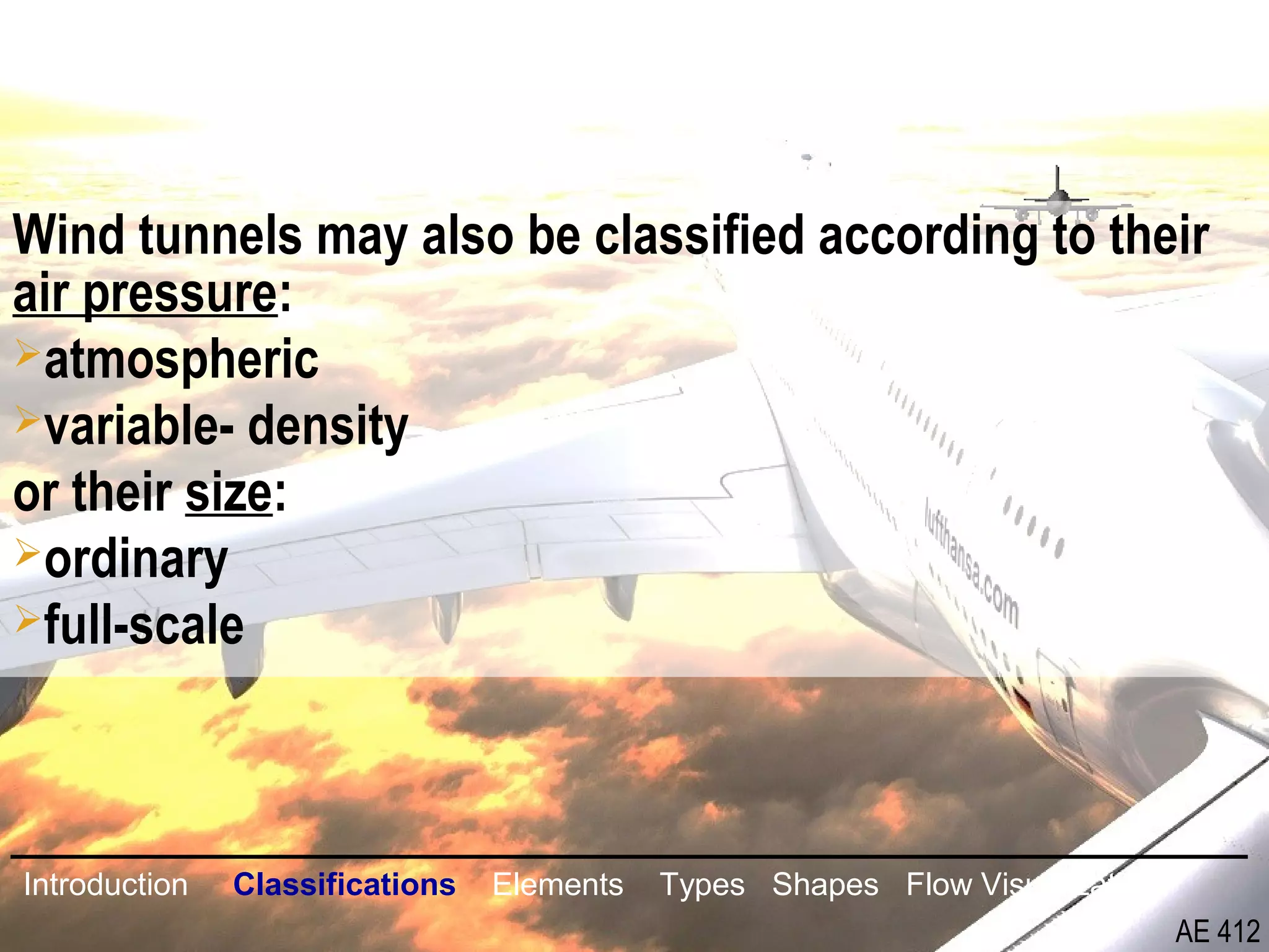8/26
Wind tunnels may also be classified according to their
air pressure:
atmospheric
variable- density
or their size:
ordinary
full-scale
Introduction Classifications Elements Types Shapes Flow Visualization
AE 412
 