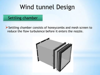 Wind tunnel Design
 Settling chamber

Settling chamber consists of honeycombs and mesh screen to
 reduce the flow turbulence before it enters the nozzle.
 